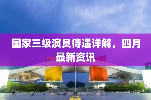國家三級(jí)演員待遇詳解，四月最新資訊