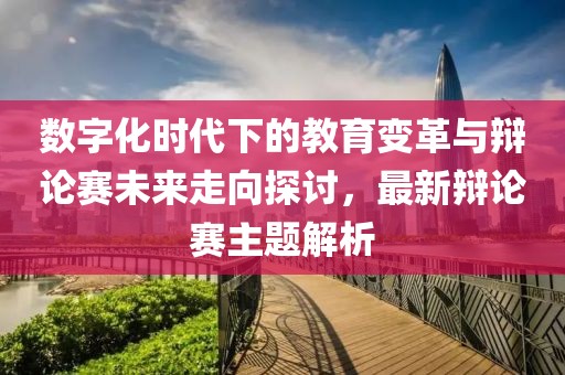 數(shù)字化時代下的教育變革與辯論賽未來走向探討，最新辯論賽主題解析
