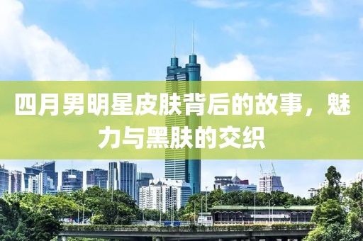 四月男明星皮膚背后的故事，魅力與黑膚的交織