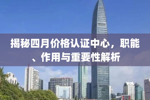 揭秘四月價格認證中心，職能、作用與重要性解析