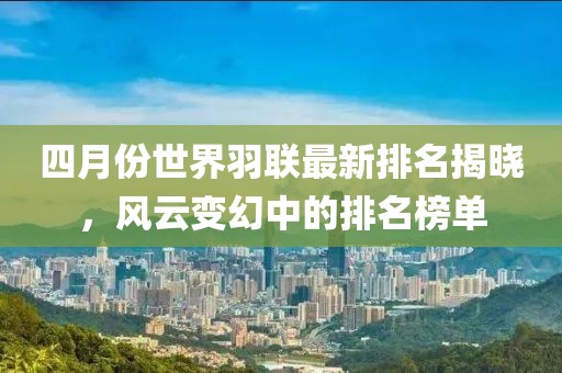 四月份世界羽聯(lián)最新排名揭曉，風(fēng)云變幻中的排名榜單