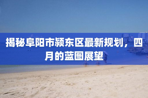 揭秘阜陽(yáng)市潁東區(qū)最新規(guī)劃，四月的藍(lán)圖展望