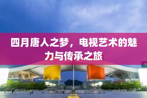 四月唐人之夢，電視藝術(shù)的魅力與傳承之旅