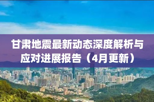 甘肅地震最新動(dòng)態(tài)深度解析與應(yīng)對(duì)進(jìn)展報(bào)告（4月更新）