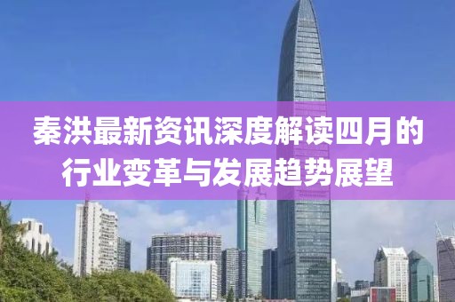 秦洪最新資訊深度解讀四月的行業(yè)變革與發(fā)展趨勢(shì)展望