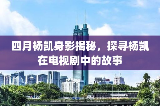 四月楊凱身影揭秘，探尋楊凱在電視劇中的故事