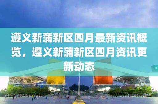 遵義新蒲新區(qū)四月最新資訊概覽，遵義新蒲新區(qū)四月資訊更新動態(tài)