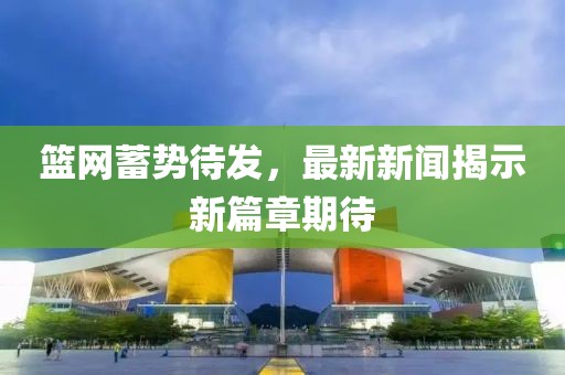 籃網(wǎng)蓄勢待發(fā)，最新新聞揭示新篇章期待