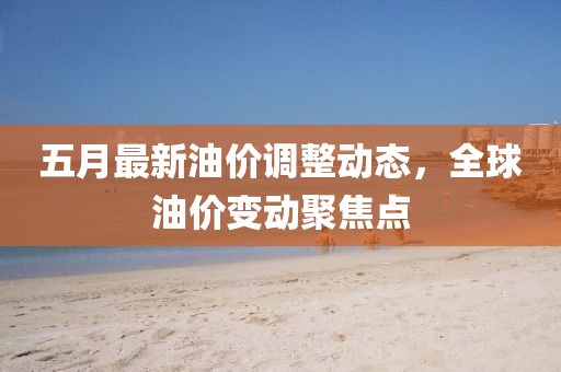 五月最新油價(jià)調(diào)整動(dòng)態(tài)，全球油價(jià)變動(dòng)聚焦點(diǎn)