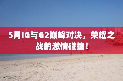 5月IG與G2巔峰對決，榮耀之戰(zhàn)的激情碰撞！