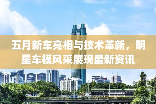 五月新車亮相與技術革新，明星車模風采展現(xiàn)最新資訊