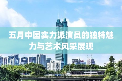 五月中國實力派演員的獨特魅力與藝術(shù)風采展現(xiàn)