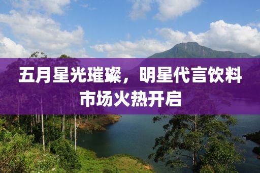 五月星光璀璨，明星代言飲料市場(chǎng)火熱開(kāi)啟