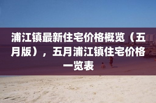 浦江鎮(zhèn)最新住宅價格概覽（五月版），五月浦江鎮(zhèn)住宅價格一覽表