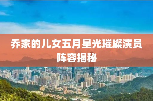 喬家的兒女五月星光璀璨演員陣容揭秘