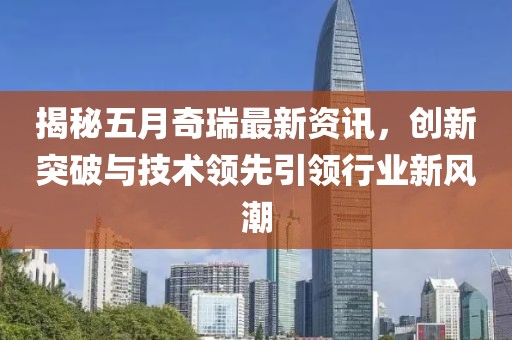 揭秘五月奇瑞最新資訊，創(chuàng)新突破與技術(shù)領(lǐng)先引領(lǐng)行業(yè)新風潮