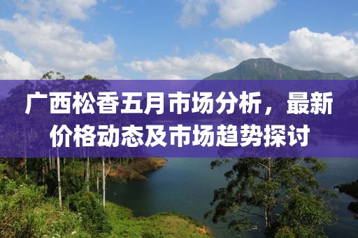 廣西松香五月市場分析，最新價格動態(tài)及市場趨勢探討