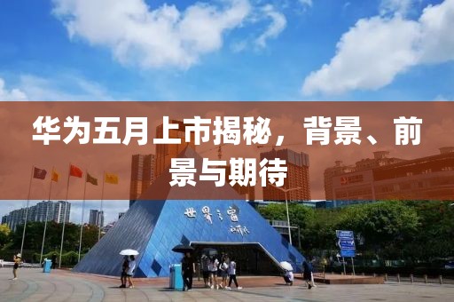 華為五月上市揭秘，背景、前景與期待