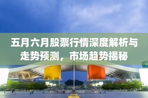五月六月股票行情深度解析與走勢預(yù)測，市場趨勢揭秘