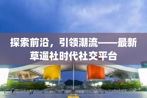 探索前沿，引領(lǐng)潮流——最新草遛社時代社交平臺