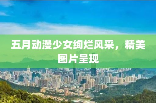 五月動漫少女絢爛風(fēng)采，精美圖片呈現(xiàn)