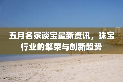 五月名家談寶最新資訊，珠寶行業(yè)的繁榮與創(chuàng)新趨勢