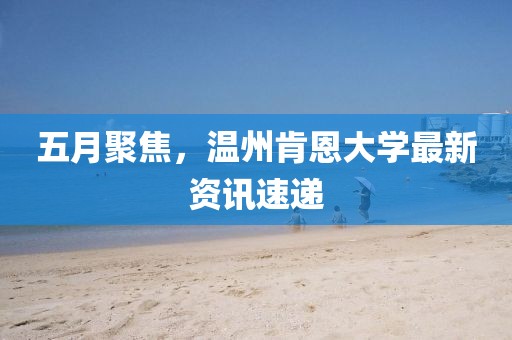 五月聚焦，溫州肯恩大學(xué)最新資訊速遞