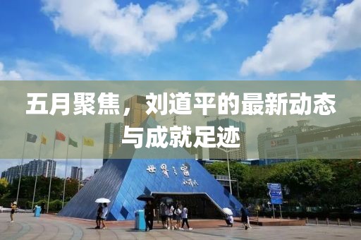 五月聚焦，劉道平的最新動(dòng)態(tài)與成就足跡