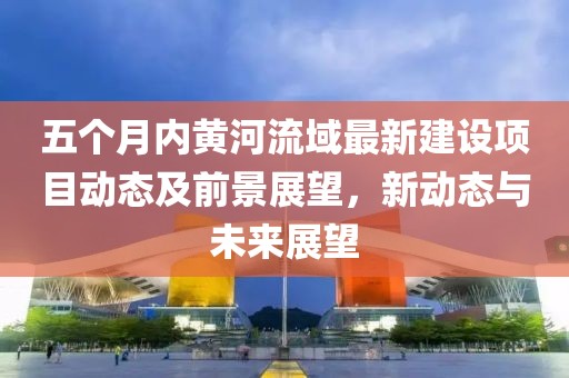 五個(gè)月內(nèi)黃河流域最新建設(shè)項(xiàng)目動態(tài)及前景展望，新動態(tài)與未來展望