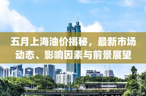五月上海油價揭秘，最新市場動態(tài)、影響因素與前景展望