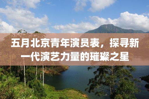 五月北京青年演員表，探尋新一代演藝力量的璀璨之星