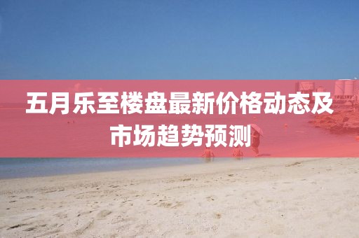 五月樂至樓盤最新價(jià)格動(dòng)態(tài)及市場趨勢預(yù)測