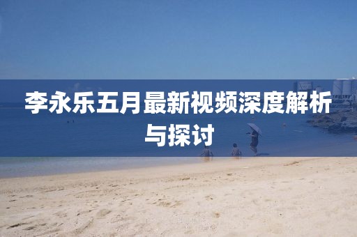 李永樂五月最新視頻深度解析與探討