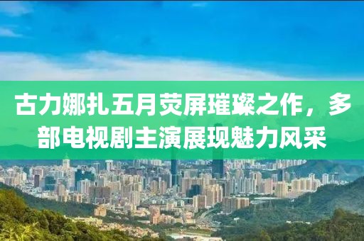 古力娜扎五月熒屏璀璨之作，多部電視劇主演展現(xiàn)魅力風采