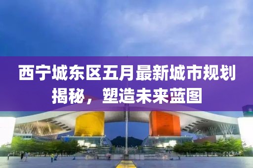西寧城東區(qū)五月最新城市規(guī)劃揭秘，塑造未來藍(lán)圖