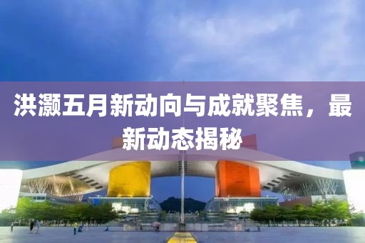 洪灝五月新動向與成就聚焦，最新動態(tài)揭秘