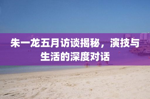 朱一龍五月訪談揭秘，演技與生活的深度對(duì)話