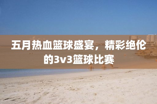 五月熱血籃球盛宴，精彩絕倫的3v3籃球比賽