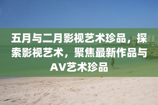 五月與二月影視藝術(shù)珍品，探索影視藝術(shù)，聚焦最新作品與AV藝術(shù)珍品