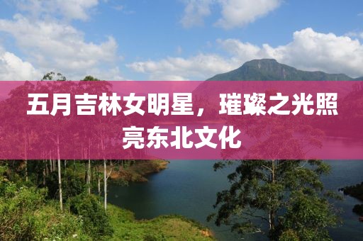 五月吉林女明星，璀璨之光照亮東北文化