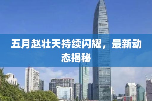 五月趙壯天持續(xù)閃耀，最新動態(tài)揭秘