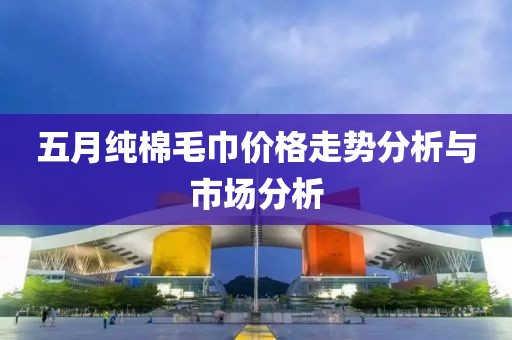 五月純棉毛巾價(jià)格走勢(shì)分析與市場(chǎng)分析