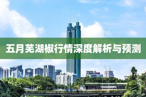 五月蕪湖椒行情深度解析與預(yù)測