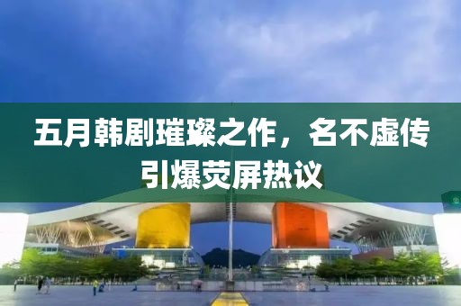 五月韓劇璀璨之作，名不虛傳引爆熒屏熱議