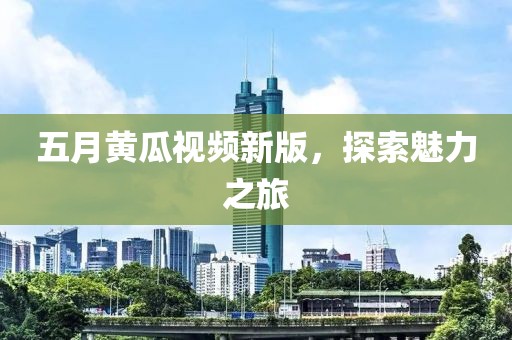 五月黃瓜視頻新版，探索魅力之旅