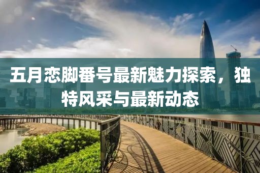 五月戀腳番號(hào)最新魅力探索，獨(dú)特風(fēng)采與最新動(dòng)態(tài)