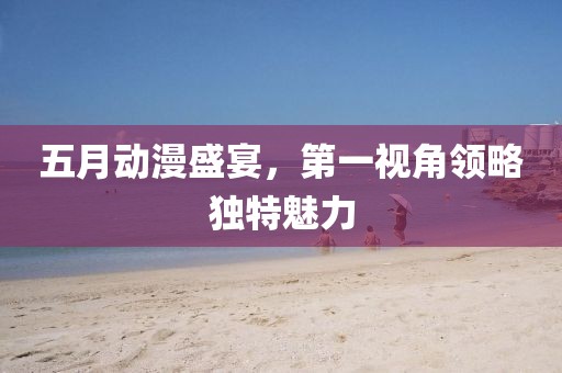 五月動漫盛宴，第一視角領略獨特魅力