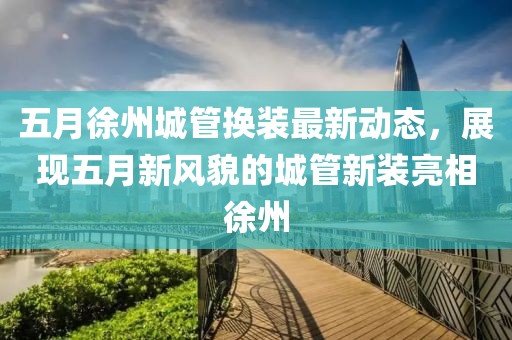 五月徐州城管換裝最新動態(tài)，展現五月新風貌的城管新裝亮相徐州