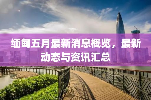 緬甸五月最新消息概覽，最新動態(tài)與資訊匯總