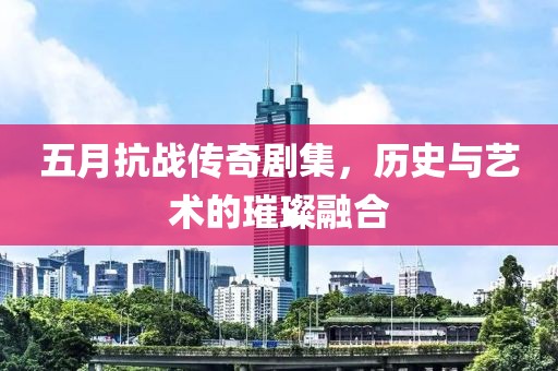 五月抗戰(zhàn)傳奇劇集，歷史與藝術(shù)的璀璨融合